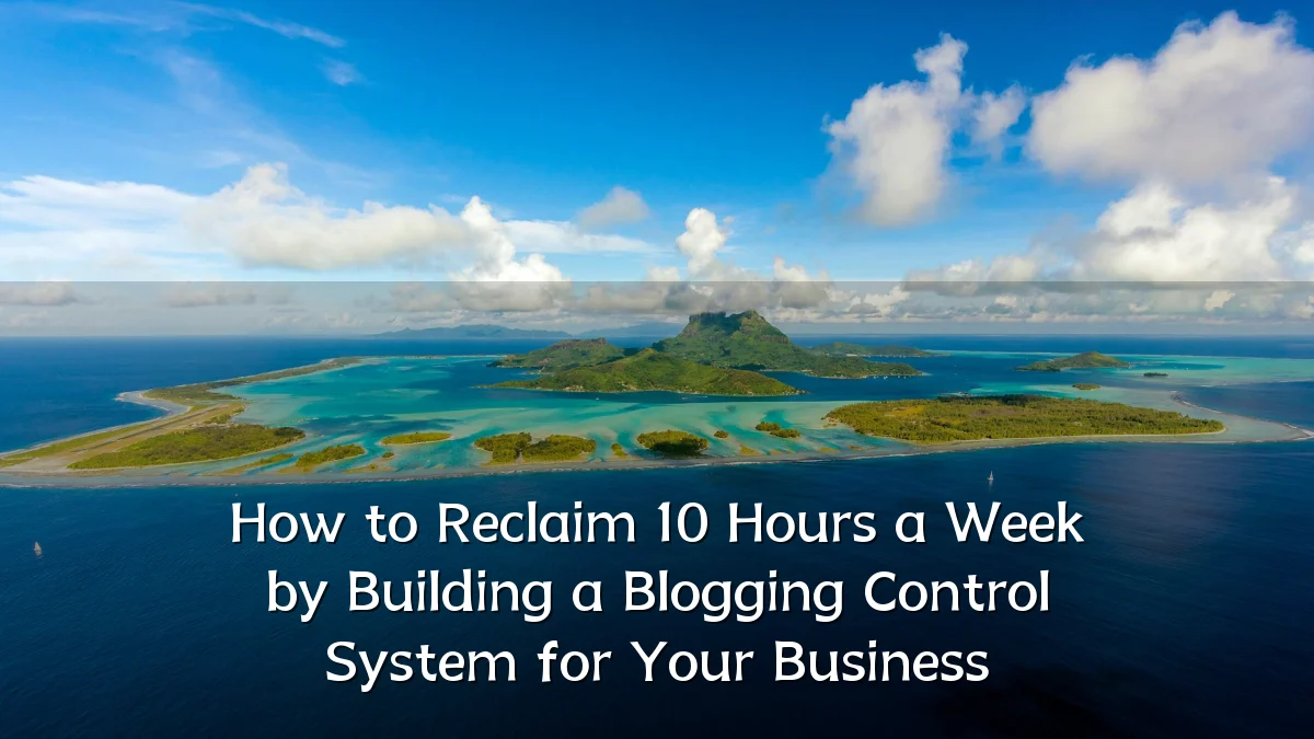 How to Reclaim 10 Hours a Week by Building a Blogging Control System for Your Business